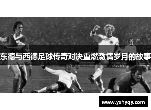 东德与西德足球传奇对决重燃激情岁月的故事