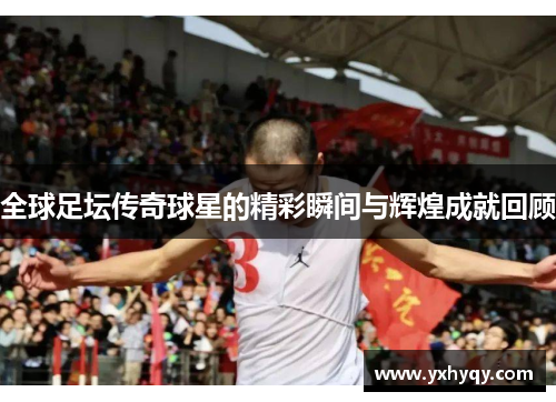 全球足坛传奇球星的精彩瞬间与辉煌成就回顾