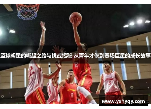 篮球明星的崛起之路与挑战揭秘 从青年才俊到赛场巨星的成长故事