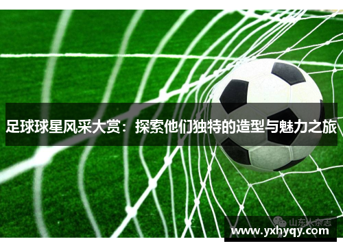足球球星风采大赏：探索他们独特的造型与魅力之旅