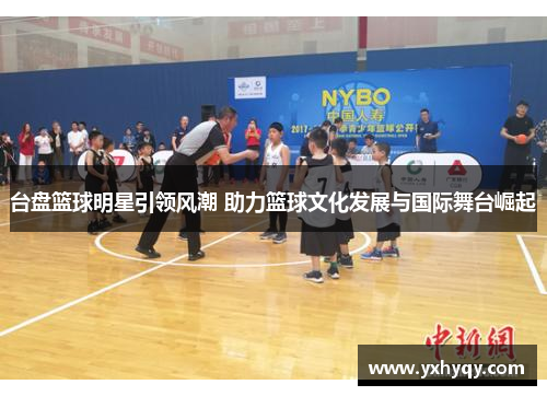 台盘篮球明星引领风潮 助力篮球文化发展与国际舞台崛起
