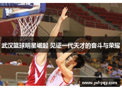 武汉篮球明星崛起 见证一代天才的奋斗与荣耀