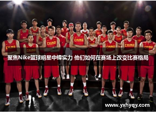 聚焦Nike篮球明星中锋实力 他们如何在赛场上改变比赛格局